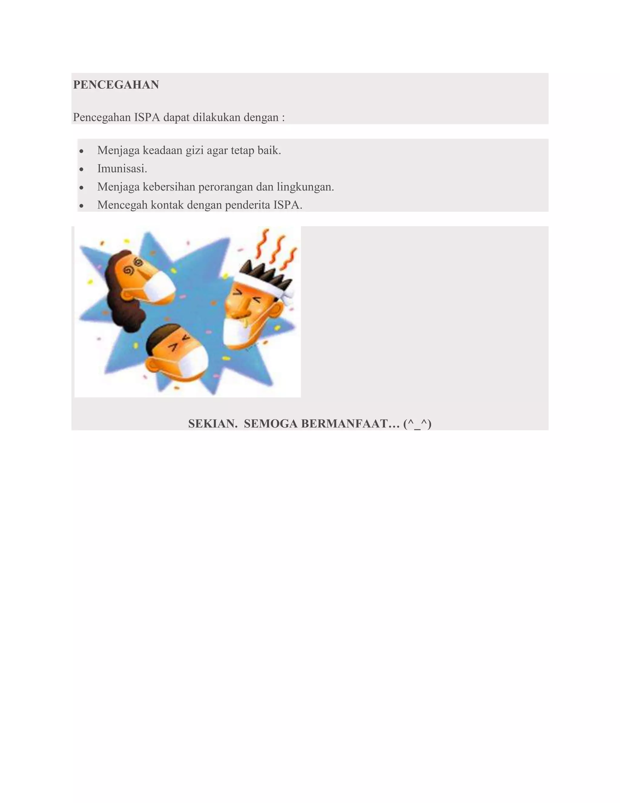 PENCEGAHAN

Pencegahan ISPA dapat dilakukan dengan :

    Menjaga keadaan gizi agar tetap baik.
    Imunisasi.
    Menjaga kebersihan perorangan dan lingkungan.
    Mencegah kontak dengan penderita ISPA.




                     SEKIAN. SEMOGA BERMANFAAT… (^_^)
 
