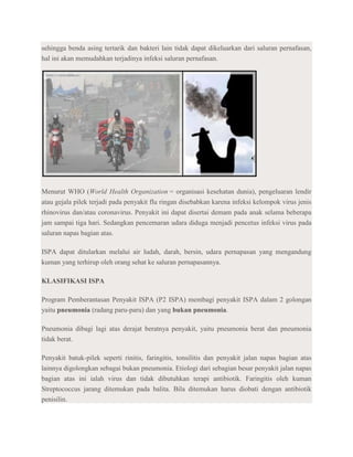 sehingga benda asing tertarik dan bakteri lain tidak dapat dikeluarkan dari saluran pernafasan,
hal ini akan memudahkan terjadinya infeksi saluran pernafasan.




Menurut WHO (World Health Organization = organisasi kesehatan dunia), pengeluaran lendir
atau gejala pilek terjadi pada penyakit flu ringan disebabkan karena infeksi kelompok virus jenis
rhinovirus dan/atau coronavirus. Penyakit ini dapat disertai demam pada anak selama beberapa
jam sampai tiga hari. Sedangkan pencemaran udara diduga menjadi pencetus infeksi virus pada
saluran napas bagian atas.

ISPA dapat ditularkan melalui air ludah, darah, bersin, udara pernapasan yang mengandung
kuman yang terhirup oleh orang sehat ke saluran pernapasannya.

KLASIFIKASI ISPA

Program Pemberantasan Penyakit ISPA (P2 ISPA) membagi penyakit ISPA dalam 2 golongan
yaitu pneumonia (radang paru-paru) dan yang bukan pneumonia.

Pneumonia dibagi lagi atas derajat beratnya penyakit, yaitu pneumonia berat dan pneumonia
tidak berat.

Penyakit batuk-pilek seperti rinitis, faringitis, tonsilitis dan penyakit jalan napas bagian atas
lainnya digolongkan sebagai bukan pneumonia. Etiologi dari sebagian besar penyakit jalan napas
bagian atas ini ialah virus dan tidak dibutuhkan terapi antibiotik. Faringitis oleh kuman
Streptococcus jarang ditemukan pada balita. Bila ditemukan harus diobati dengan antibiotik
penisilin.
 