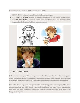 Berikut ini adalah klasifikasi ISPA berdasarkan P2 ISPA :

    PNEUMONIA : ditandai secara klinis oleh adanya napas cepat.
    PNEUMONIA BERAT : ditandai secara klinis oleh adanya tarikan dinding dada ke dalam.
    BUKAN PNEUMONIA : ditandai secara klinis oleh batuk pilek, bisa disertai demam,
    tanpa tarikan dinding dada kedalam, tanpa napas cepat.




TANDA-TANDA BAHAYA

Pada umumnya suatu penyakit saluran pernapasan dimulai dengan keluhan-keluhan dan gejala-
gejala yang ringan. Dalam perjalanan penyakit mungkin gejala-gejala menjadi lebih berat dan
bila semakin berat dapat jatuh dalam keadaan kegagalan pernapasan dan mungkin meninggal.

Bila sudah dalam kegagalan pernapasan maka dibutuhkan penatalaksanaan yang lebih rumit
dengan mortalitas yang lebih tinggi. Maka, perlu diusahakan agar yang ringan tidak menjadi
lebih berat dan yang sudah berat cepat-cepat ditolong dengan tepat agar tidak jatuh dalam
kegagalan pernapasan.
 