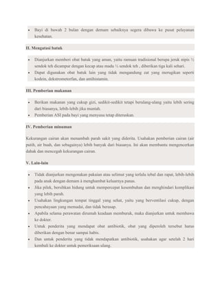 Bayi di bawah 2 bulan dengan demam sebaiknya segera dibawa ke pusat pelayanan
    kesehatan.

II. Mengatasi batuk

    Dianjurkan memberi obat batuk yang aman, yaitu ramuan tradisional berupa jeruk nipis ½
    sendok teh dicampur dengan kecap atau madu ½ sendok teh , diberikan tiga kali sehari.
    Dapat digunakan obat batuk lain yang tidak mengandung zat yang merugikan seperti
    kodein, dekstrometorfan, dan antihistamin.

III. Pemberian makanan

    Berikan makanan yang cukup gizi, sedikit-sedikit tetapi berulang-ulang yaitu lebih sering
    dari biasanya, lebih-lebih jika muntah.
    Pemberian ASI pada bayi yang menyusu tetap diteruskan.

IV. Pemberian minuman

Kekurangan cairan akan menambah parah sakit yang diderita. Usahakan pemberian cairan (air
putih, air buah, dan sebagainya) lebih banyak dari biasanya. Ini akan membantu mengencerkan
dahak dan mencegah kekurangan cairan.

V. Lain-lain

    Tidak dianjurkan mengenakan pakaian atau selimut yang terlalu tebal dan rapat, lebih-lebih
    pada anak dengan demam à menghambat keluarnya panas.
    Jika pilek, bersihkan hidung untuk mempercepat kesembuhan dan menghindari komplikasi
    yang lebih parah.
    Usahakan lingkungan tempat tinggal yang sehat, yaitu yang berventilasi cukup, dengan
    pencahayaan yang memadai, dan tidak berasap.
    Apabila selama perawatan dirumah keadaan memburuk, maka dianjurkan untuk membawa
    ke dokter.
    Untuk penderita yang mendapat obat antibiotik, obat yang diperoleh tersebut harus
    diberikan dengan benar sampai habis.
    Dan untuk penderita yang tidak mendapatkan antibiotik, usahakan agar setelah 2 hari
    kembali ke dokter untuk pemeriksaan ulang.
 