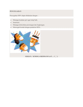 PENCEGAHAN

Pencegahan ISPA dapat dilakukan dengan :

    Menjaga keadaan gizi agar tetap baik.
    Imunisasi.
    Menjaga kebersihan perorangan dan lingkungan.
    Mencegah kontak dengan penderita ISPA.




                     SEKIAN. SEMOGA BERMANFAAT… (^_^)
 