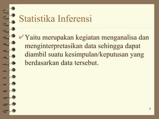 Statistika Inferensi
 Yaitu merupakan kegiatan menganalisa dan
 menginterpretasikan data sehingga dapat
 diambil suatu kesimpulan/keputusan yang
 berdasarkan data tersebut.




                                            5
 