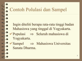 Contoh Polulasi dan Sampel

 Ingin diteliti berapa rata-rata tinggi badan
 Mahasiswa yang tinggal di Yogyakarta.
 Populasi ⇒ Seluruh mahasiswa di
 Yogyakarta.
 Sampel       ⇒ Mahasiswa Universitas
 Sanata Dharma.
                                                7
 
