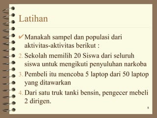 Latihan
   Manakah sampel dan populasi dari
   aktivitas-aktivitas berikut :
2. Sekolah memilih 20 Siswa dari seluruh
   siswa untuk mengikuti penyuluhan narkoba
3. Pembeli itu mencoba 5 laptop dari 50 laptop
   yang ditawarkan
4. Dari satu truk tanki bensin, pengecer mebeli
   2 dirigen.
                                              8
 