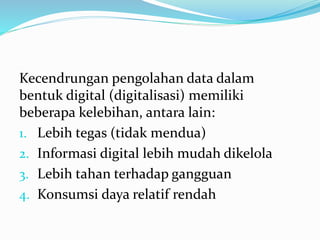 Kecendrungan pengolahan data dalam 
bentuk digital (digitalisasi) memiliki 
beberapa kelebihan, antara lain: 
1. Lebih tegas (tidak mendua) 
2. Informasi digital lebih mudah dikelola 
3. Lebih tahan terhadap gangguan 
4. Konsumsi daya relatif rendah 
 