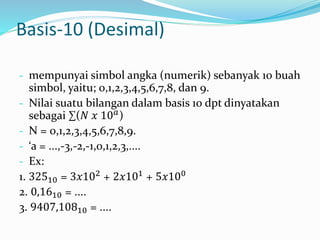 Basis-10 (Desimal) 
- mempunyai simbol angka (numerik) sebanyak 10 buah 
simbol, yaitu; 0,1,2,3,4,5,6,7,8, dan 9. 
- Nilai suatu bilangan dalam basis 10 dpt dinyatakan 
sebagai Σ(푁 푥 10푎) 
- N = 0,1,2,3,4,5,6,7,8,9. 
- ‘a = ...,-3,-2,-1,0,1,2,3,.... 
- Ex: 
1. 32510 = 3푥102 + 2푥101 + 5푥100 
2. 0,1610 = .... 
3. 9407,10810 = .... 
 