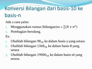 Konversi Bilangan dari basis-10 ke 
basis-n 
Ada 2 cara yaitu: 
1. Menggunakan rumus (bilangan)10 = Σ(푁 푥 푛푎) 
2. Pembagian berulang. 
Ex: 
1. Ubahlah bilangan 9810 ke dalam basis-2 yang setara 
2. Ubahlah bilangan 136810 ke dalam basis-8 yang 
setara 
3. Ubahlah bilangan 1900610 ke dalam basis-16 yang 
setara. 
 