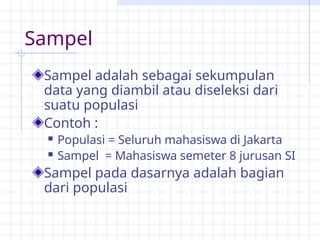 Sampel
Sampel adalah sebagai sekumpulan
data yang diambil atau diseleksi dari
suatu populasi
Contoh :
 Populasi = Seluruh mahasiswa di Jakarta
 Sampel = Mahasiswa semeter 8 jurusan SI
Sampel pada dasarnya adalah bagian
dari populasi
 