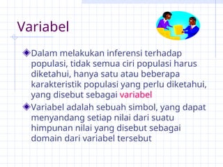 Variabel
Dalam melakukan inferensi terhadap
populasi, tidak semua ciri populasi harus
diketahui, hanya satu atau beberapa
karakteristik populasi yang perlu diketahui,
yang disebut sebagai variabel
Variabel adalah sebuah simbol, yang dapat
menyandang setiap nilai dari suatu
himpunan nilai yang disebut sebagai
domain dari variabel tersebut
 