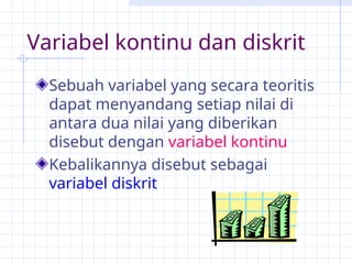 Variabel kontinu dan diskrit
Sebuah variabel yang secara teoritis
dapat menyandang setiap nilai di
antara dua nilai yang diberikan
disebut dengan variabel kontinu
Kebalikannya disebut sebagai
variabel diskrit
 