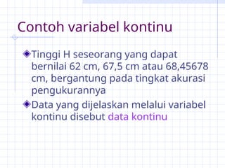 Contoh variabel kontinu
Tinggi H seseorang yang dapat
bernilai 62 cm, 67,5 cm atau 68,45678
cm, bergantung pada tingkat akurasi
pengukurannya
Data yang dijelaskan melalui variabel
kontinu disebut data kontinu
 