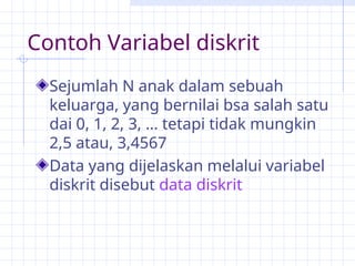 Contoh Variabel diskrit
Sejumlah N anak dalam sebuah
keluarga, yang bernilai bsa salah satu
dai 0, 1, 2, 3, … tetapi tidak mungkin
2,5 atau, 3,4567
Data yang dijelaskan melalui variabel
diskrit disebut data diskrit
 