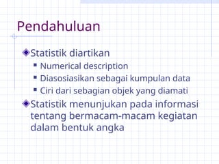 Pendahuluan
Statistik diartikan
 Numerical description
 Diasosiasikan sebagai kumpulan data
 Ciri dari sebagian objek yang diamati
Statistik menunjukan pada informasi
tentang bermacam-macam kegiatan
dalam bentuk angka
 