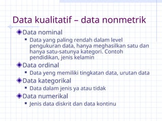 Data kualitatif – data nonmetrik
Data nominal
 Data yang paling rendah dalam level
pengukuran data, hanya meghasilkan satu dan
hanya satu-satunya kategori. Contoh
pendidikan, jenis kelamin
Data ordinal
 Data yeng memiliki tingkatan data, urutan data
Data kategorikal
 Data dalam jenis ya atau tidak
Data numerikal
 Jenis data diskrit dan data kontinu
 