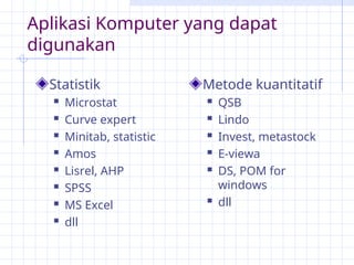 Aplikasi Komputer yang dapat
digunakan
Statistik
 Microstat
 Curve expert
 Minitab, statistic
 Amos
 Lisrel, AHP
 SPSS
 MS Excel
 dll
Metode kuantitatif
 QSB
 Lindo
 Invest, metastock
 E-viewa
 DS, POM for
windows
 dll
 