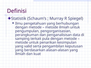 Definisi
Statistik (Schaum’s ; Murray R Spiegel)
 Ilmu pengetahuan yang berhubungan
dengan metode – metode ilmiah untuk
pengumpulan, pengorganisasian,
perangkuman dan penganalisisan data di
samping terkait pula dengan metode –
metode untuk penarikan kesimpulan
yang valid serta pengambilan keputusan
yang berdasarkan alasan-alasan yang
ilmiah dan kuat
 