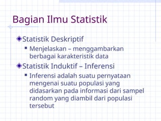 Bagian Ilmu Statistik
Statistik Deskriptif
 Menjelaskan – menggambarkan
berbagai karakteristik data
Statistik Induktif – Inferensi
 Inferensi adalah suatu pernyataan
mengenai suatu populasi yang
didasarkan pada informasi dari sampel
random yang diambil dari populasi
tersebut
 