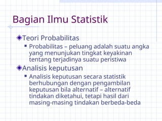 Bagian Ilmu Statistik
Teori Probabilitas
 Probabilitas – peluang adalah suatu angka
yang menunjukan tingkat keyakinan
tentang terjadinya suatu peristiwa
Analisis keputusan
 Analisis keputusan secara statistik
berhubungan dengan pengambilan
keputusan bila alternatif – alternatif
tindakan diketahui, tetapi hasil dari
masing-masing tindakan berbeda-beda
 