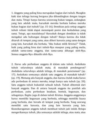 1. Anggota yang paling hina merupakan bagian dari tubuh. Mungkin
kaki dan telinga kurang berguna jika dibandingkan dengan tangan
dan mata. Tetapi hanya karena seseorang bukan tangan, sedangkan
yang lain adalah mata, haruskah mereka berkata bahwa mereka
bukan bagian dari tubuh? (ay. 15-16). Demikian pula setiap anggota
tubuh rohani tidak dapat menempati posisi dan kedudukan yang
sama. Tetapi, apa masalahnya? Haruskah dengan demikian ia tidak
mengakui ada hubungan dengan tubuh? Hanya karena dia tidak
ditaruh di tempat yang sama, atau diberi karunia yang sama dengan
yang lain, haruskah dia berkata, “Aku bukan milik Kristus?” Tidak,
baik yang paling hina dari tubuh-Nya maupun yang paling mulia,
adalah sama-sama anggota, dan sama-sama dihargai oleh-Nya.
Semua anggota-Nya dikasihi oleh-Nya.
2. Harus ada perbedaan anggota di dalam satu tubuh. Andaikata
tubuh seluruhnya adalah mata, di manakah pendengaran?
Andaikata seluruhnya adalah telinga, di manakah penciuman? (ay.
17). Andaikata semuanya adalah satu anggota, di manakah tubuh?
(ay. 19). Memang ada banyak anggota, dan karena itulah maka harus
ada perbedaan di antara mereka, tetapi hanya satu tubuh (ay. 20).
Satu anggota tubuh bukanlah sebuah tubuh. Tubuh dibentuk dari
banyak anggota. Dan di antara banyak anggota itu pastilah ada
perbedaan, yaitu perbedaan keadaan, bentuk, kegunaan, dan
sebagainya. Begitu juga di dalam tubuh Kristus. Anggota-anggotanya
harus memiliki kegunaan yang berbeda, sehingga memiliki kuasa
yang berbeda, dan berada di tempat yang berbeda. Yang seorang
memiliki satu karunia, dan yang lain karunia yang lain.
Keanekaragaman anggota tubuh membuat tubuh jadi indah. Betapa
mengerikannya tubuh, jika semuanya adalah telinga, atau mata, atau
 