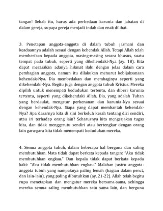 tangan! Sebab itu, harus ada perbedaan karunia dan jabatan di
dalam gereja, supaya gereja menjadi indah dan enak dilihat.
3. Penetapan anggota-anggota di dalam tubuh jasmani dan
keadaannya adalah sesuai dengan kehendak Allah. Tetapi Allah telah
memberikan kepada anggota, masing-masing secara khusus, suatu
tempat pada tubuh, seperti yang dikehendaki-Nya (ay. 18). Kita
dapat merasakan adanya hikmat ilahi dengan jelas dalam cara
pembagian anggota, namun itu dilakukan menurut kebijaksanaan
kehendak-Nya. Dia membedakan dan membaginya seperti yang
dikehendaki-Nya. Begitu juga dengan anggota tubuh Kristus. Mereka
dipilih untuk menempati kedudukan tertentu, dan diberi karunia
tertentu, seperti yang dikehendaki Allah. Dia, yang adalah Tuhan
yang berdaulat, mengatur perkenanan dan karunia-Nya sesuai
dengan kehendak-Nya. Siapa yang dapat membantah kehendak-
Nya? Apa dasarnya kita di sini berkeluh kesah tentang diri sendiri,
atau iri terhadap orang lain? Seharusnya kita mengerjakan tugas
kita, dan tidak menggerutu sendiri atau bertengkar dengan orang
lain gara-gara kita tidak menempati kedudukan mereka.
4. Semua anggota tubuh, dalam beberapa hal berguna dan saling
membutuhkan. Mata tidak dapat berkata kepada tangan: “Aku tidak
membutuhkan engkau.” Dan kepala tidak dapat berkata kepada
kaki: “Aku tidak membutuhkan engkau.” Malahan justru anggota-
anggota tubuh yang nampaknya paling lemah (bagian dalam perut,
dan lain-lain), yang paling dibutuhkan (ay. 21-22). Allah telah begitu
rupa menetapkan dan mengatur mereka bersama-sama, sehingga
mereka semua saling membutuhkan satu sama lain, dan berguna
 