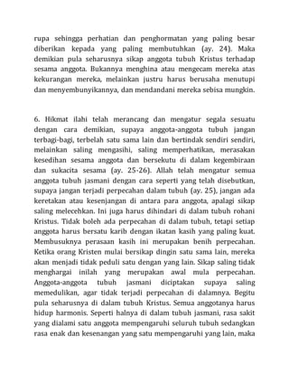 rupa sehingga perhatian dan penghormatan yang paling besar
diberikan kepada yang paling membutuhkan (ay. 24). Maka
demikian pula seharusnya sikap anggota tubuh Kristus terhadap
sesama anggota. Bukannya menghina atau mengecam mereka atas
kekurangan mereka, melainkan justru harus berusaha menutupi
dan menyembunyikannya, dan mendandani mereka sebisa mungkin.
6. Hikmat ilahi telah merancang dan mengatur segala sesuatu
dengan cara demikian, supaya anggota-anggota tubuh jangan
terbagi-bagi, terbelah satu sama lain dan bertindak sendiri sendiri,
melainkan saling mengasihi, saling memperhatikan, merasakan
kesedihan sesama anggota dan bersekutu di dalam kegembiraan
dan sukacita sesama (ay. 25-26). Allah telah mengatur semua
anggota tubuh jasmani dengan cara seperti yang telah disebutkan,
supaya jangan terjadi perpecahan dalam tubuh (ay. 25), jangan ada
keretakan atau kesenjangan di antara para anggota, apalagi sikap
saling melecehkan. Ini juga harus dihindari di dalam tubuh rohani
Kristus. Tidak boleh ada perpecahan di dalam tubuh, tetapi setiap
anggota harus bersatu karib dengan ikatan kasih yang paling kuat.
Membusuknya perasaan kasih ini merupakan benih perpecahan.
Ketika orang Kristen mulai bersikap dingin satu sama lain, mereka
akan menjadi tidak peduli satu dengan yang lain. Sikap saling tidak
menghargai inilah yang merupakan awal mula perpecahan.
Anggota-anggota tubuh jasmani diciptakan supaya saling
memedulikan, agar tidak terjadi perpecahan di dalamnya. Begitu
pula seharusnya di dalam tubuh Kristus. Semua anggotanya harus
hidup harmonis. Seperti halnya di dalam tubuh jasmani, rasa sakit
yang dialami satu anggota mempengaruhi seluruh tubuh sedangkan
rasa enak dan kesenangan yang satu mempengaruhi yang lain, maka
 