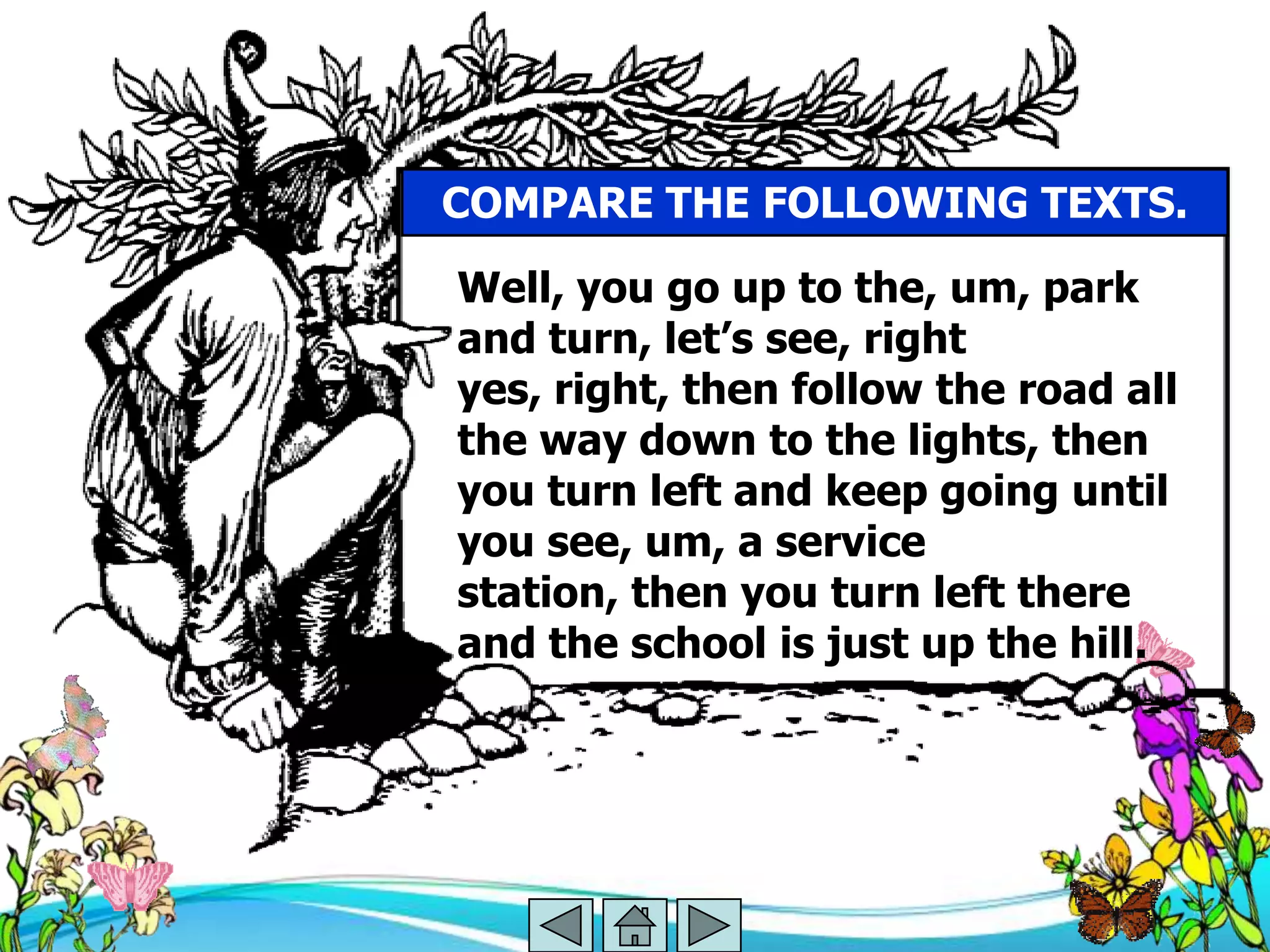 COMPARE THE FOLLOWING TEXTS.

Well, you go up to the, um, park
and turn, let‘s see, right
yes, right, then follow the road all
the way down to the lights, then
you turn left and keep going until
you see, um, a service
station, then you turn left there
and the school is just up the hill.
 