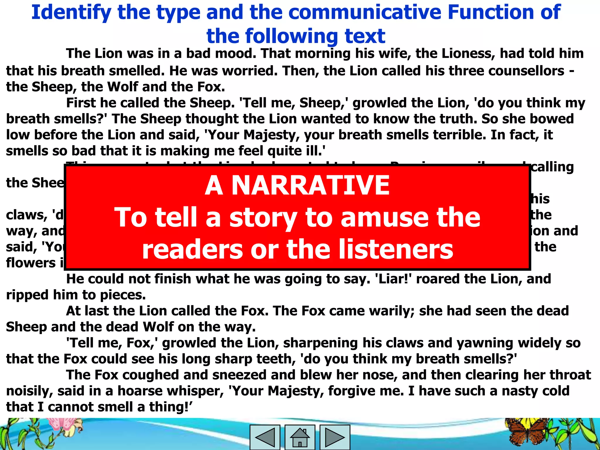 Identify the type and the communicative Function of
                     the following text
          The Lion was in a bad mood. That morning his wife, the Lioness, had told him
that his breath smelled. He was worried. Then, the Lion called his three counsellors -
the Sheep, the Wolf and the Fox.
          First he called the Sheep. 'Tell me, Sheep,' growled the Lion, 'do you think my
breath smells?' The Sheep thought the Lion wanted to know the truth. So she bowed
low before the Lion and said, 'Your Majesty, your breath smells terrible. In fact, it
smells so bad that it is making me feel quite ill.'
          This was not what the Lion had wanted to hear. Roaring angrily, and calling
                        A NARRATIVE
the Sheep a fool, he pounced on her and bit her head off.
          Next he called the Wolf. 'Tell me, Wolf,' growled the Lion sharpening his
                To tell a story to amuse the
claws, 'do you think my breath smells?' The Wolf had seen the dead Sheep on the
way, and he had no plans to end up the same way. He bowed low before the Lion and
                  readers or the listeners
said, 'Your Majesty! How can you ask me that? Your breath smells as sweet as the
flowers in spring, as fresh as the...'
          He could not finish what he was going to say. 'Liar!' roared the Lion, and
ripped him to pieces.
          At last the Lion called the Fox. The Fox came warily; she had seen the dead
Sheep and the dead Wolf on the way.
          'Tell me, Fox,' growled the Lion, sharpening his claws and yawning widely so
that the Fox could see his long sharp teeth, 'do you think my breath smells?'
          The Fox coughed and sneezed and blew her nose, and then clearing her throat
noisily, said in a hoarse whisper, 'Your Majesty, forgive me. I have such a nasty cold
that I cannot smell a thing!‘
 