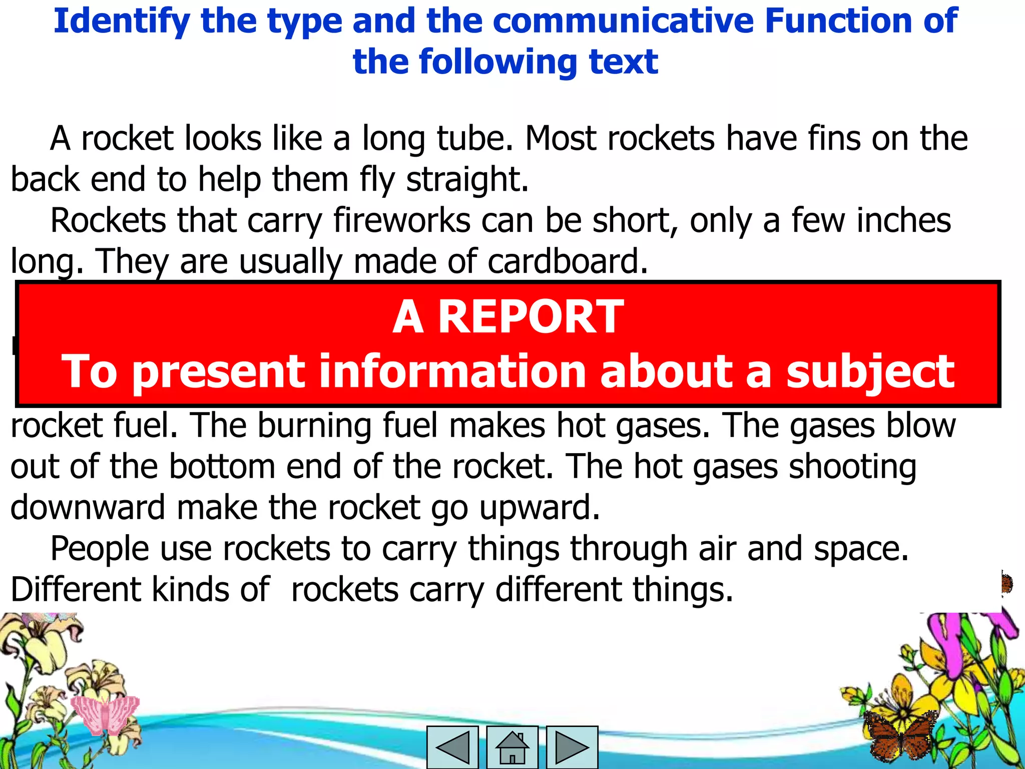 Identify the type and the communicative Function of
                    the following text

   A rocket looks like a long tube. Most rockets have fins on the
back end to help them fly straight.
   Rockets that carry fireworks can be short, only a few inches
long. They are usually made of cardboard.
   Rockets that go into space are huge. They are made mostly of
metal.
                           A REPORT
   Rockets burn fuel.information about a be used as
    To present Many different chemicals can subject
rocket fuel. The burning fuel makes hot gases. The gases blow
out of the bottom end of the rocket. The hot gases shooting
downward make the rocket go upward.
   People use rockets to carry things through air and space.
Different kinds of rockets carry different things.
 
