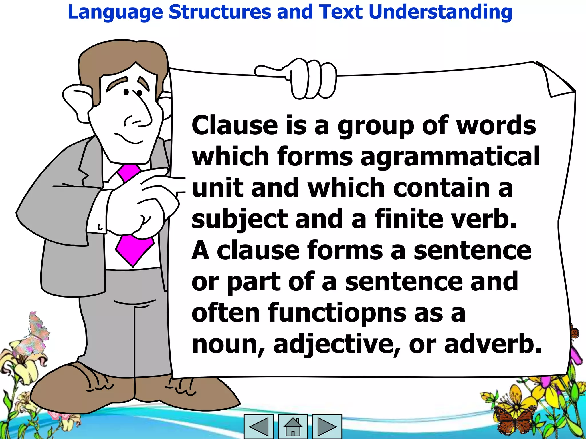 Language Structures and Text Understanding




           Clause is a group of words
           which forms agrammatical
           unit and which contain a
           subject and a finite verb.
           A clause forms a sentence
           or part of a sentence and
           often functiopns as a
           noun, adjective, or adverb.
 