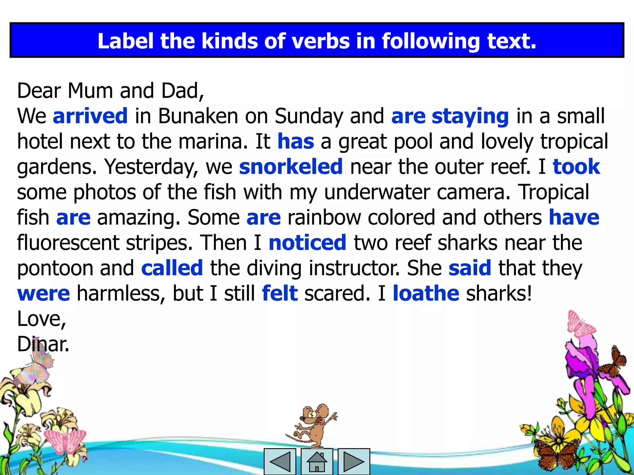 Label the kinds of verbs in following text.

Dear Mum and Dad,
We arrived in Bunaken on Sunday and are staying in a small
hotel next to the marina. It has a great pool and lovely tropical
gardens. Yesterday, we snorkeled near the outer reef. I took
some photos of the fish with my underwater camera. Tropical
fish are amazing. Some are rainbow colored and others have
fluorescent stripes. Then I noticed two reef sharks near the
pontoon and called the diving instructor. She said that they
were harmless, but I still felt scared. I loathe sharks!
Love,
Dinar.
 