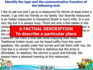 Identify the type and the communicative Function of
                     the following text
I like to eat out and I go to a restaurant for dinner at least twice a
month. I go with my friends or my family. Our favorite restaurant
is an Indian restaurant in Cleveland Street in Surry Hills. It is not
very big but it is always busy. There are only a few tables in the
restaurant and there is a white tablecloth on each table. There is
also a vase with FACTUAL DESCRIPTIONare plants in
               A lovely flowers on each table. There
            To describe a particular place
the corners. The place is very clean and well lighted so the
customer can have a nice talk while enjoying their meal.
Traditional Indian music can be heard softly from the room
speakers. We usually order hot curries and eat them with rice. Its
Chai tea is a winner! The food is delicious but the price is
affordable. In addition, the service is quick and friendly. We
always have a pleasant evening at this restaurant.
 