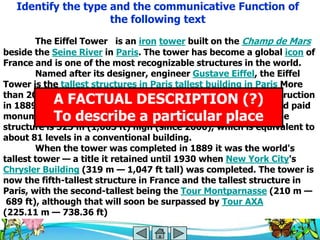 Identify the type and the communicative Function of
                     the following text
        The Eiffel Tower is an iron tower built on the Champ de Mars
beside the Seine River in Paris. The tower has become a global icon of
France and is one of the most recognizable structures in the world.
        Named after its designer, engineer Gustave Eiffel, the Eiffel
Tower is the tallest structures in Paris tallest building in Paris More
than 200,000,000 people have visited the tower since its construction
             A FACTUAL DESCRIPTION (?)
in 1889, including 6,719,200 in 2006, making it the most visited paid
monument To describe a particular place the
             in the world. Including the 24 m (79 ft) antenna,
structure is 325 m (1,063 ft) high (since 2000), which is equivalent to
about 81 levels in a conventional building.
        When the tower was completed in 1889 it was the world's
tallest tower — a title it retained until 1930 when New York City's
Chrysler Building (319 m — 1,047 ft tall) was completed. The tower is
now the fifth-tallest structure in France and the tallest structure in
Paris, with the second-tallest being the Tour Montparnasse (210 m —
 689 ft), although that will soon be surpassed by Tour AXA
(225.11 m — 738.36 ft)
 