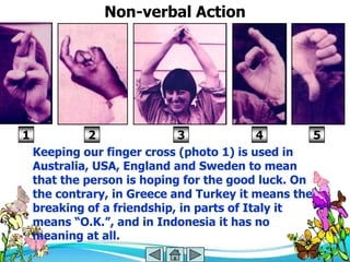 Non-verbal Action




1             2              3              4       5
    Keeping our finger cross (photo 1) is used in
    Australia, USA, England and Sweden to mean
    that the person is hoping for the good luck. On
    the contrary, in Greece and Turkey it means the
    breaking of a friendship, in parts of Italy it
    means ―O.K.‖, and in Indonesia it has no
    meaning at all.
 