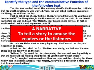Identify the type and the communicative Function of
                     the following text
          The Lion was in a bad mood. That morning his wife, the Lioness, had told him
that his breath smelled. He was worried. Then, the Lion called his three counsellors -
the Sheep, the Wolf and the Fox.
          First he called the Sheep. 'Tell me, Sheep,' growled the Lion, 'do you think my
breath smells?' The Sheep thought the Lion wanted to know the truth. So she bowed
low before the Lion and said, 'Your Majesty, your breath smells terrible. In fact, it
smells so bad that it is making me feel quite ill.'
          This was not what the Lion had wanted to hear. Roaring angrily, and calling
                        A NARRATIVE
the Sheep a fool, he pounced on her and bit her head off.
          Next he called the Wolf. 'Tell me, Wolf,' growled the Lion sharpening his
                To tell a story to amuse the
claws, 'do you think my breath smells?' The Wolf had seen the dead Sheep on the
way, and he had no plans to end up the same way. He bowed low before the Lion and
                  readers or the listeners
said, 'Your Majesty! How can you ask me that? Your breath smells as sweet as the
flowers in spring, as fresh as the...'
          He could not finish what he was going to say. 'Liar!' roared the Lion, and
ripped him to pieces.
          At last the Lion called the Fox. The Fox came warily; she had seen the dead
Sheep and the dead Wolf on the way.
          'Tell me, Fox,' growled the Lion, sharpening his claws and yawning widely so
that the Fox could see his long sharp teeth, 'do you think my breath smells?'
          The Fox coughed and sneezed and blew her nose, and then clearing her throat
noisily, said in a hoarse whisper, 'Your Majesty, forgive me. I have such a nasty cold
that I cannot smell a thing!‘
 