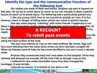 Identify the type and the communicative Function of
                     the following text
          Our bodies are made of flesh and bones. Anytime any part is injured we
feel pain. So we try to avoid injury as much as we can. Usually it takes a painful
lesson to teach us to avoid injury. The following was a particularly painful one.
          I, like any young child, love to run around as quickly as I can. It is fun.
However, there is danger of falling down which can result in painful injuries.
          One day while playing "catching" with some friends I happened to run
down a hill. I found that running down a hill was easy and I could go very fast. At
                          A RECOUNT
the spur of the moment I decided to see how fast I could go. So I ran with all my
might.
                      To retell past events
          Alas, I ran too fast for my legs to keep up. One moment I was running, the
next I fell sprawling onto the tarmac road. The shock was horrible as I scraped
along the hard surface of the road.
          The pain was intense as I lay on the road writhing. My hands, legs and
face were bleeding from the many parts where my skin had been scraped off.
When my friends came to help me they were horrified to see me in such a bloody
mess.
          Anyhow they summoned help and I was taken to the hospital. There they
cleaned and dressed my wounds. All the time I felt as though I was on fire.
          I suffered for two weeks thereafter every time they changed the
bandages. It was terrible.
          I learned my lesson. It is foolish to run down a hill.
 