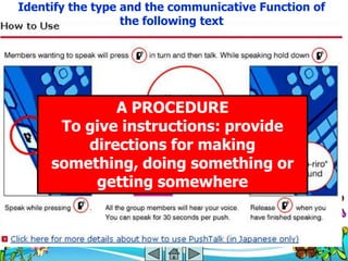 Identify the type and the communicative Function of
                  the following text




             A PROCEDURE
      To give instructions: provide
         directions for making
     something, doing something or
          getting somewhere
 