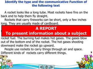 Identify the type and the communicative Function of
                    the following text

   A rocket looks like a long tube. Most rockets have fins on the
back end to help them fly straight.
   Rockets that carry fireworks can be short, only a few inches
long. They are usually made of cardboard.
   Rockets that go into space are huge. They are made mostly of
metal.
                           A REPORT
   Rockets burn fuel.information about a be used as
    To present Many different chemicals can subject
rocket fuel. The burning fuel makes hot gases. The gases blow
out of the bottom end of the rocket. The hot gases shooting
downward make the rocket go upward.
   People use rockets to carry things through air and space.
Different kinds of rockets carry different things.
 