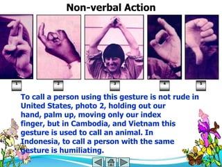 Non-verbal Action




1             2               3             4            5



    To call a person using this gesture is not rude in
    United States, photo 2, holding out our
    hand, palm up, moving only our index
    finger, but in Cambodia, and Vietnam this
    gesture is used to call an animal. In
    Indonesia, to call a person with the same
    gesture is humiliating.
 