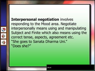 Interpersonal negotiation involves
responding to the Mood area. Negotiate
interpersonally means using and manipulating
Subject and Finite which also means using the
correct tense, aspects, agreement etc.
“She goes to Sanata Dharma Uni.”
“Does she?”
 