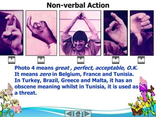 Non-verbal Action




1            2               3            4            5



    Photo 4 means great , perfect, acceptable, O.K.
    It means zero in Belgium, France and Tunisia.
    In Turkey, Brazil, Greece and Malta, it has an
    obscene meaning whilst in Tunisia, it is used as
    a threat.
 