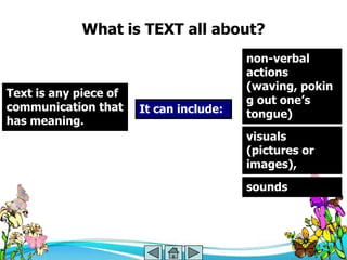 What is TEXT all about?
                                         non-verbal
                                         actions
                                         (waving, pokin
Text is any piece of
                                         g out one‘s
communication that     It can include:   tongue)
has meaning.
                                         visuals
                                         (pictures or
                                         images),
                                         sounds
 