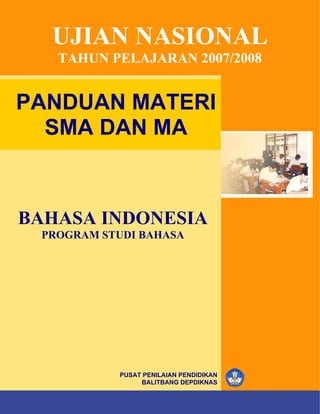 UJIAN NASIONAL
         TAHUN PELAJARAN 2007/2008


PANDUAN MATERI
  SMA DAN MA



BAHASA INDONESIA
   PROGRAM STUDI BAHASA




                        PUSAT PENILAIAN PENDIDIKAN
                             BALITBANG DEPDIKNAS
            ©
SMA/MA       Hak Cipta pada Pusat Penilaian Pendidikan – BALITBANG – DEPDIKNAS   i
 