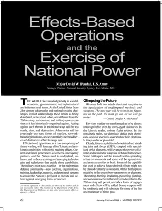 Effects-Based
      Operations
          and the
      Exercise of
     National Power
                                         Major David W. Pendall, U.S. Army
                              Strategic Planner, National Security Agency, Fort Meade, MD




T      HE WORLD is connected globally in societal,
       economic, governmental, and infostructural
and infrastructural terms. As the United States faces
                                                                      Glimpsing the Future
                                                                        We must hold our minds alert and receptive to
                                                                      the application of unglimpsed methods and
21st-century adversaries and national security chal-                  weapons. The next war will be won in the future,
lenges, it must acknowledge these threats as being                    not in the past. We must go on, or we will go
distributed, networked, urban, and different from the                 under.           — General Douglas A. MacArthur1
20th-century, nation-state, and military-power con-
structs it has historically organized against. Acting                    Envision warfare so transformed as to be almost
against such threats in traditional ways will be too                  unrecognizable, even by starry-eyed visionaries. In
costly, slow, and destructive. Adversaries will in-                   the kinetic realm, robots fight robots. In the
creasingly use new forms of warfare, network-                         nonkinetic realm, our chemicals defeat their chemi-
based organizations, and exponentially increased lev-                 cals, and our electrons overwhelm their electrons.
els of destructive effect to wage war.                                Is this possible or plausible?
   Effects-based operations, as a core competency of                     Clearly, future capabilities of combined and stand-
future warfare, will leverage allies’ kinetic and non-                ing joint task forces (SJTF), coupled with special-
kinetic capabilities with global reaching effects. Cur-               ized strike elements, will leverage the power of ki-
rent and future generations of officers, interagency                  netic and nonkinetic weapons in future battlespace.
partners, and the Nation need to understand, en-                      Some battlespace will be located within sprawling
hance, and embrace existing and emerging technolo-                    urban environments and some will be against state
gies and techniques that enable these capabilities.                   and nonstate entities or both. Some of the capabili-
The military must now establish—in the mainstream                     ties used to achieve future desired effects might not
defense community—new doctrine, organizations,                        be classed currently as weapons. Other battlespaces
training, leadership, materiel, and personnel systems                 might be in the spaces between neurons or electrons.
to ensure the Nation is prepared to execute and de-                   The cutting, burning, irradiating, poisoning, piercing,
fend against emerging forms of warfare.                               and concussion effects that enlivened combat in the
                                                                      20th-century will persist, and other forms of engage-
The views expressed in this article are those of the author and do    ment and effects will be added. Some weapons will
not necessarily reflect the position of the Department of the Army,   be nonkinetic and will substitute for some of the fire
the Department of Defense, or any other government office or
agency. — Editor                                                      and maneuver of times past.

20                                                                                January - February 2004   MILITARY REVIEW
 