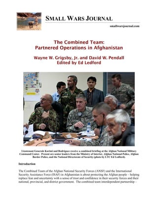 SMALL WARS JOURNAL
                                                                              smallwarsjournal.com




                    The Combined Team:
             Partnered Operations in Afghanistan

            Wayne W. Grigsby, Jr. and David W. Pendall
                      Edited by Ed Ledford




 Lieutenant Generals Karimi and Rodriguez receive a combined briefing at the Afghan National Military
Command Center. Present are senior leaders from the Ministry of Interior, Afghan National Police, Afghan
          Border Police, and the National Directorate of Security (photo by LTC Ed Ledford).

Introduction

The Combined Team of the Afghan National Security Forces (ANSF) and the International
Security Assistance Force (ISAF) in Afghanistan is about protecting the Afghan people – helping
replace fear and uncertainty with a sense of trust and confidence in their security forces and their
national, provincial, and district government. The combined team interdependent partnership –
 