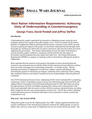 SMALL WARS JOURNAL
                                                                            smallwarsjournal.com



Host Nation Information Requirements: Achieving
 Unity of Understanding in Counterinsurgency
        George Franz, David Pendall and Jeffrey Steffen
Introduction

Understanding the complex operational environment in Afghanistan means seeing the local
conditions and activities and how they affect people’s lives. If the Government of the Islamic
Republic of Afghanistan (GIRoA) and International Security Assistance Force (ISAF) are truly
focused on gaining the support of the people, we must better understand the lens through which
the people are watching our efforts play out and we must know what may drive them away from
supporting the government. This means understanding not only the nature of the threats to
security posed by negative influences, insurgents, and terrorists but also the aspects of
Governance and Development that most impact their daily lives. Host Nation Information
Requirements (HNIR) is a category of reporting on these critical factors affecting the people in
Afghanistan.

More important than the structure of government, the people are most concerned about the
extension of governmental services and the ability for their national and local officials to deliver
basic necessities and support for a functioning community—to include security. But the
operating environment in Afghanistan is much more complex, nuanced and dynamic than
answering the question of satisfactory governance- rendering a basic collection of facts, polling
data, anecdotal references and statistics insufficient for true understanding within the partnered
commands.

The NATO International Security Force- Afghanistan (ISAF) Joint Command (IJC) is instituting
a bottom up, inclusive information system to answer key information gaps and assist ISAF and
Afghan Partner Commander Critical Information Requirements (CCIR). More than just asking
the right questions, the ISAF and Afghan operating forces along with civilian partners in the
field, must understand what the answers are that will drive resources and prioritization, providing
better insight into the real issues and perceptions at local levels. The IJC has created a reporting
system and fusion process to bring this information to the command in a timely, accurate and
comprehensive way.

Why now? The Need for HNIR

Things have gotten worse for the Afghan people since 2005. Despite significant financial and
security contributions of the international community and from the Afghan people, in terms of
dollars, time, and lives, many areas of Afghanistan are now less secure and less governed. The
 