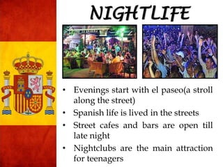 • Evenings start with el paseo(a stroll
along the street)
• Spanish life is lived in the streets
• Street cafes and bars are open till
late night
• Nightclubs are the main attraction
for teenagers
NIGHTLIFE
 