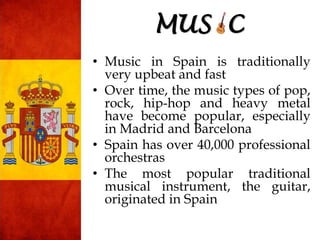 • Music in Spain is traditionally
very upbeat and fast
• Over time, the music types of pop,
rock, hip-hop and heavy metal
have become popular, especially
in Madrid and Barcelona
• Spain has over 40,000 professional
orchestras
• The most popular traditional
musical instrument, the guitar,
originated in Spain
MUS C
 