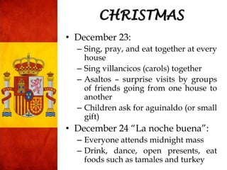 • December 23:
– Sing, pray, and eat together at every
house
– Sing villancicos (carols) together
– Asaltos – surprise visits by groups
of friends going from one house to
another
– Children ask for aguinaldo (or small
gift)
• December 24 “La noche buena”:
– Everyone attends midnight mass
– Drink, dance, open presents, eat
foods such as tamales and turkey
CHRISTMAS
 