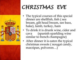 CHRISTMAS EVE
• The typical courses of this special
dinner are shellfish, fish ( sea
bream, gilt head bream, see bass,
hake), lamb, turkey, ham
• To drink it is drunk wine, cider and
cava (spanish sparkling wine
similar to french champagne)
• After dinner it is eaten the typical
christmas sweets ( nougat candy,
marzipan, polvoron…)
 