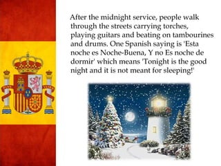 After the midnight service, people walk
through the streets carrying torches,
playing guitars and beating on tambourines
and drums. One Spanish saying is 'Esta
noche es Noche-Buena, Y no Es noche de
dormir' which means 'Tonight is the good
night and it is not meant for sleeping!'
 